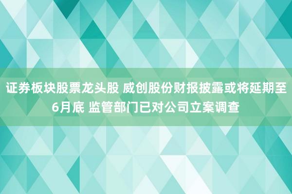 证券板块股票龙头股 威创股份财报披露或将延期至6月底 监管部门已对公司立案调查