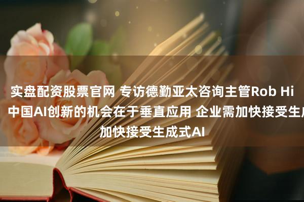 实盘配资股票官网 专访德勤亚太咨询主管Rob Hillard：中国AI创新的机会在于垂直应用 企业需加快接受生成式AI