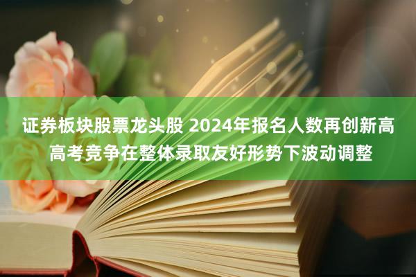 证券板块股票龙头股 2024年报名人数再创新高 高考竞争在整体录取友好形势下波动调整