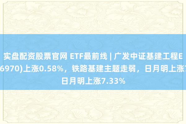 实盘配资股票官网 ETF最前线 | 广发中证基建工程ETF(516970)上涨0.58%，铁路基建主题走弱，日月明上涨7.33%