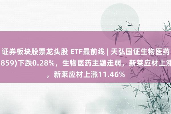 证券板块股票龙头股 ETF最前线 | 天弘国证生物医药ETF(159859)下跌0.28%，生物医药主题走弱，新莱应材上涨11.46%