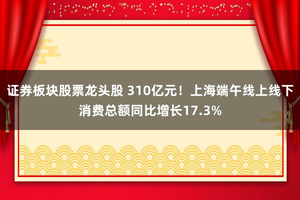 证券板块股票龙头股 310亿元！上海端午线上线下消费总额同比增长17.3%