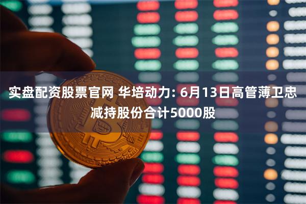 实盘配资股票官网 华培动力: 6月13日高管薄卫忠减持股份合计5000股