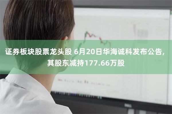 证券板块股票龙头股 6月20日华海诚科发布公告, 其股东减持177.66万股