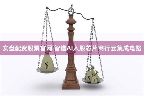 实盘配资股票官网 智谱AI入股芯片商行云集成电路