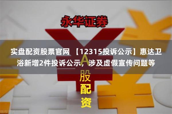 实盘配资股票官网 【12315投诉公示】惠达卫浴新增2件投诉公示，涉及虚假宣传问题等