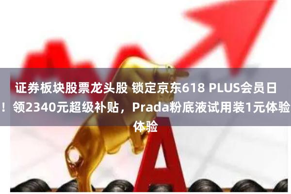 证券板块股票龙头股 锁定京东618 PLUS会员日！领2340元超级补贴，Prada粉底液试用装1元体验