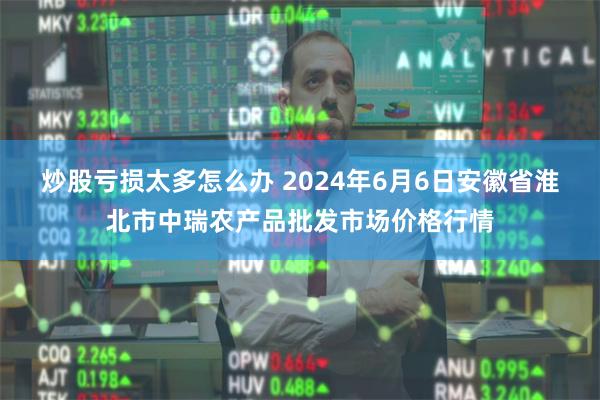 炒股亏损太多怎么办 2024年6月6日安徽省淮北市中瑞农产品批发市场价格行情