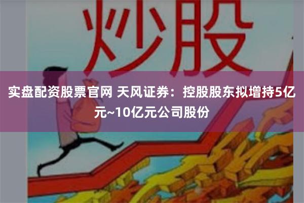 实盘配资股票官网 天风证券：控股股东拟增持5亿元~10亿元公司股份