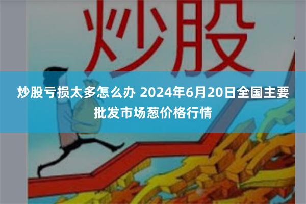 炒股亏损太多怎么办 2024年6月20日全国主要批发市场葱价格行情