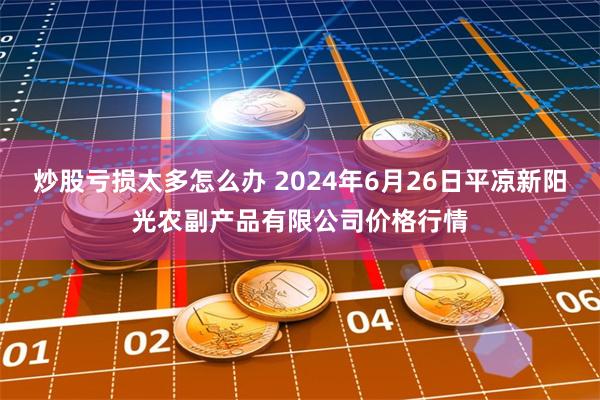 炒股亏损太多怎么办 2024年6月26日平凉新阳光农副产品有限公司价格行情