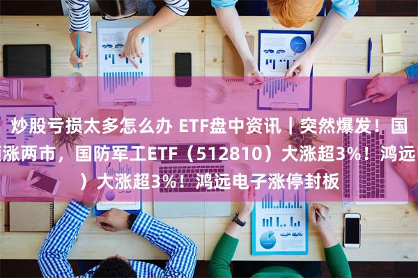 炒股亏损太多怎么办 ETF盘中资讯｜突然爆发！国防军工板块领涨两市，国防军工ETF（512810）大涨超3%！鸿远电子涨停封板