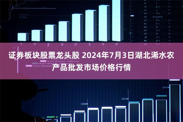 证券板块股票龙头股 2024年7月3日湖北浠水农产品批发市场价格行情