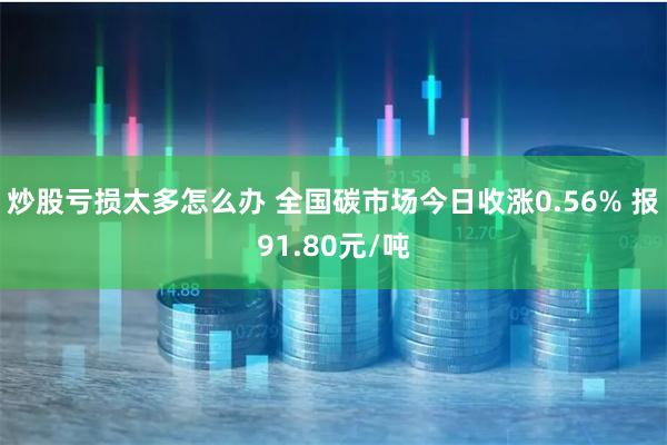 炒股亏损太多怎么办 全国碳市场今日收涨0.56% 报91.80元/吨