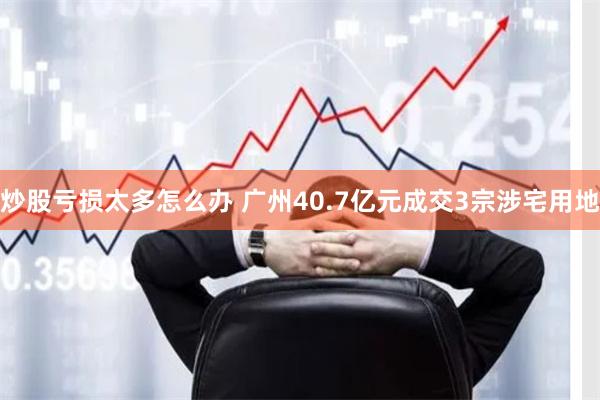 炒股亏损太多怎么办 广州40.7亿元成交3宗涉宅用地