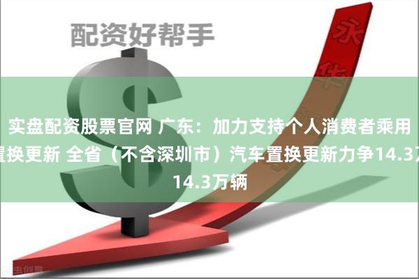 实盘配资股票官网 广东：加力支持个人消费者乘用车置换更新 全省（不含深圳市）汽车置换更新力争14.3万辆