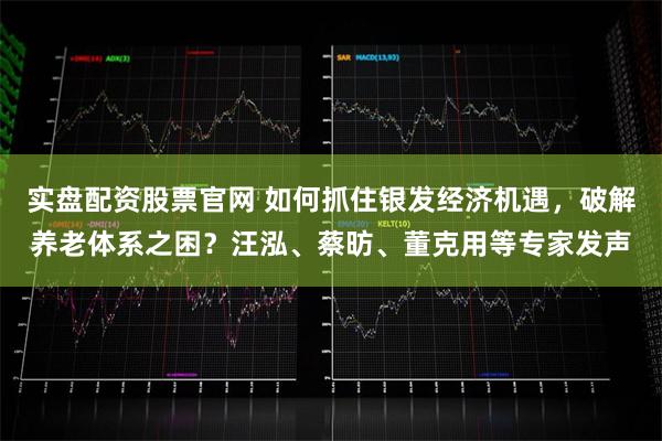 实盘配资股票官网 如何抓住银发经济机遇，破解养老体系之困？汪泓、蔡昉、董克用等专家发声