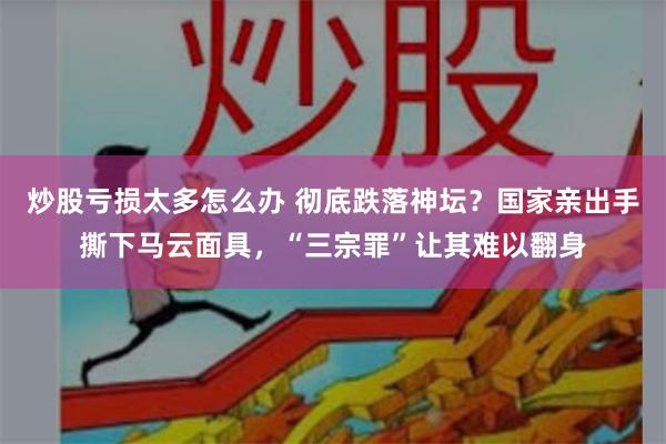 炒股亏损太多怎么办 彻底跌落神坛？国家亲出手撕下马云面具，“三宗罪”让其难以翻身