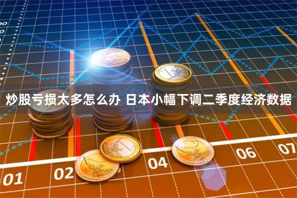 炒股亏损太多怎么办 日本小幅下调二季度经济数据