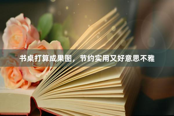 书桌打算成果图，节约实用又好意思不雅