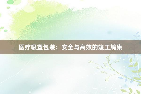 医疗吸塑包装：安全与高效的竣工鸠集
